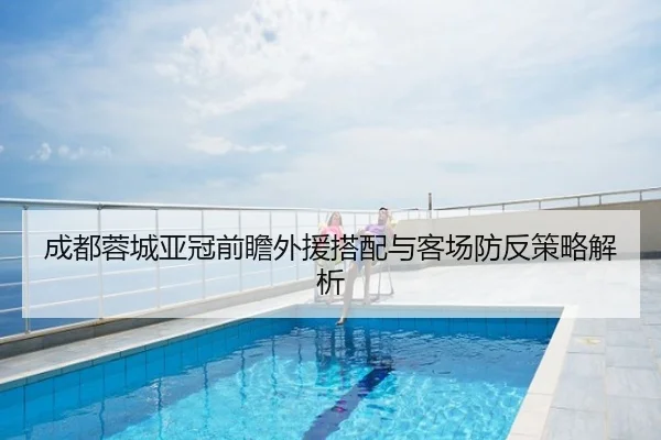 成都蓉城亚冠前瞻外援搭配与客场防反策略解析