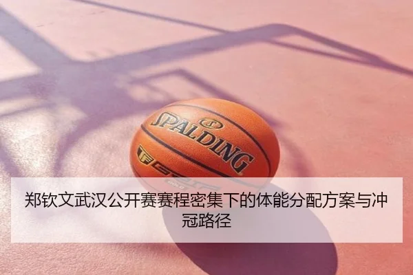 郑钦文武汉公开赛赛程密集下的体能分配方案与冲冠路径