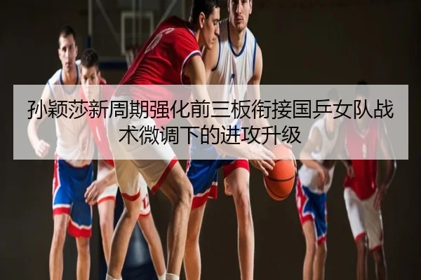 孙颖莎新周期强化前三板衔接国乒女队战术微调下的进攻升级